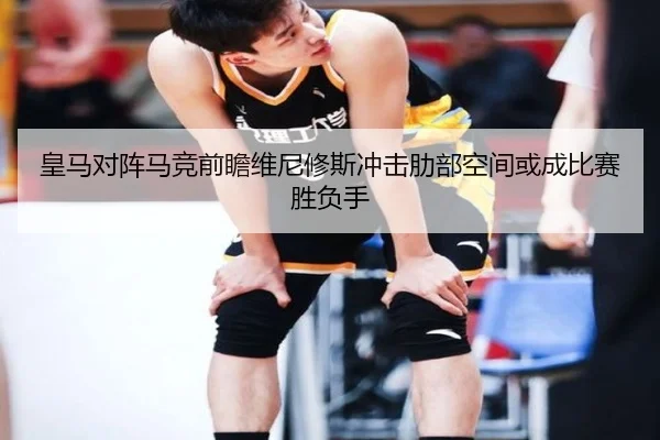 皇马对阵马竞前瞻维尼修斯冲击肋部空间或成比赛胜负手