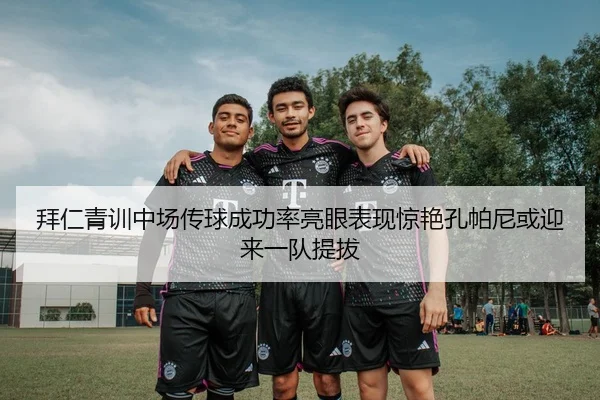 拜仁青训中场传球成功率亮眼表现惊艳孔帕尼或迎来一队提拔