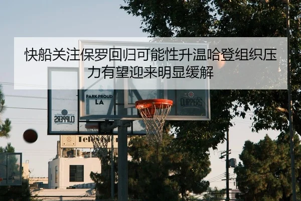 快船关注保罗回归可能性升温哈登组织压力有望迎来明显缓解