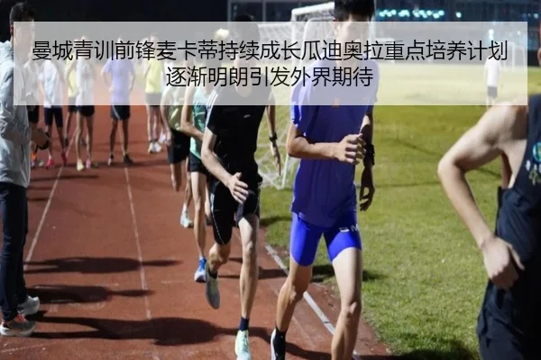 曼城青训前锋麦卡蒂持续成长瓜迪奥拉重点培养计划逐渐明朗引发外界期待